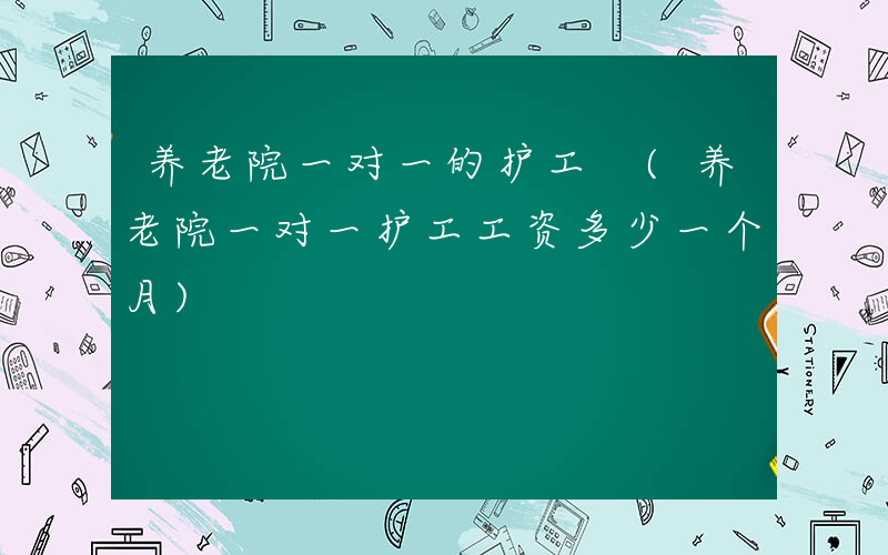养老院一对一的护工 (养老院一对一护工工资多少一个月)